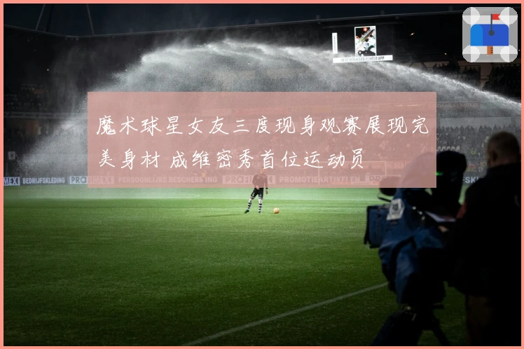 魔术球星女友三度现身观赛展现完美身材 成维密秀首位运动员