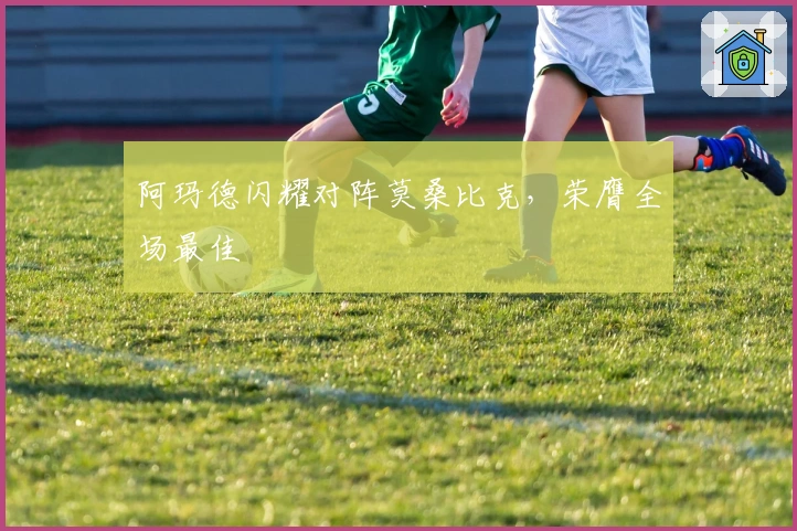 阿玛德闪耀对阵莫桑比克，荣膺全场最佳