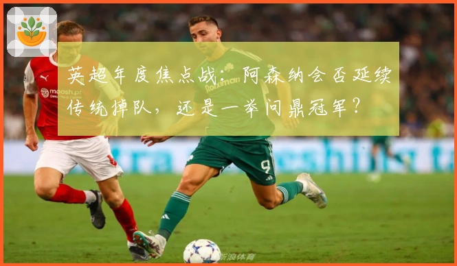 英超年度焦点战：阿森纳会否延续传统掉队，还是一举问鼎冠军？