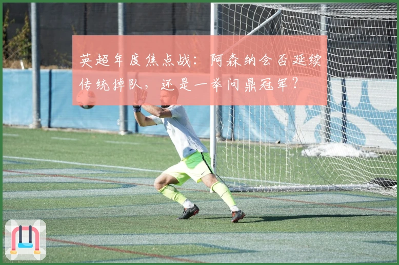 英超年度焦点战：阿森纳会否延续传统掉队，还是一举问鼎冠军？