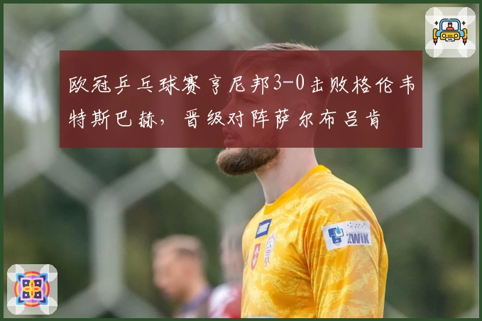 欧冠乒乓球赛亨尼邦3-0击败格伦韦特斯巴赫，晋级对阵萨尔布吕肯