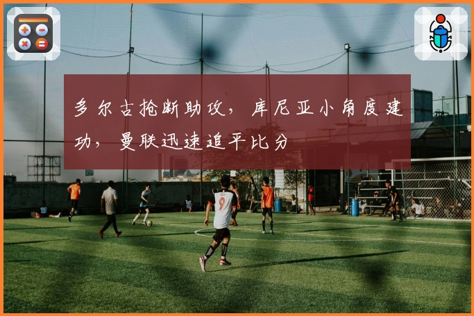 多尔古抢断助攻，库尼亚小角度建功，曼联迅速追平比分