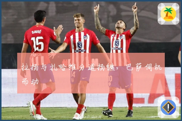 拉扬与扎哈维分道扬镳，巴萨伺机而动