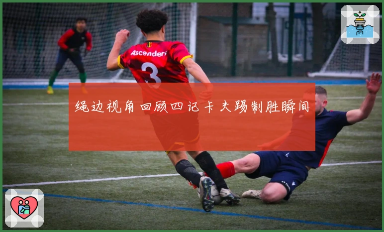 绳边视角回顾四记卡夫踢制胜瞬间