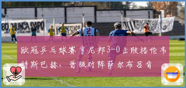 欧冠乒乓球赛亨尼邦3-0击败格伦韦特斯巴赫，晋级对阵萨尔布吕肯